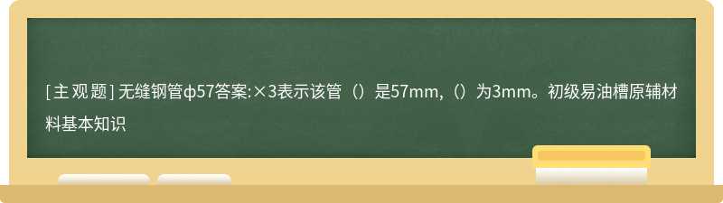 无缝钢管ф57答案:×3表示该管（）是57mm,（）为3mm。初级易油槽原辅材料基本知识