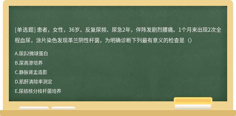 患者，女性，36岁。反复尿频、尿急2年，伴阵发剧烈腰痛。1个月来出现2次全程血尿，涂片染色发现革兰阴性杆菌，为明确诊断下列最有意义的检查是（）