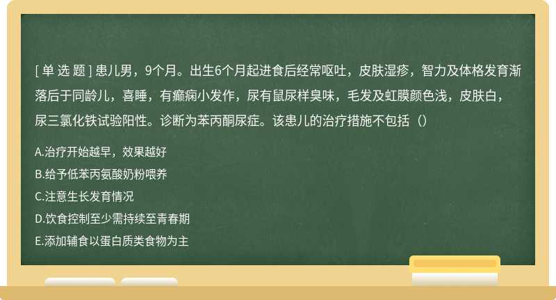 患儿男，9个月。出生6个月起进食后经常呕吐，皮肤湿疹，智力及体格发育渐落后于同龄儿，喜睡，有癫痫小发作，尿有鼠尿样臭味，毛发及虹膜颜色浅，皮肤白，尿三氯化铁试验阳性。诊断为苯丙酮尿症。该患儿的治疗措施不包括（）