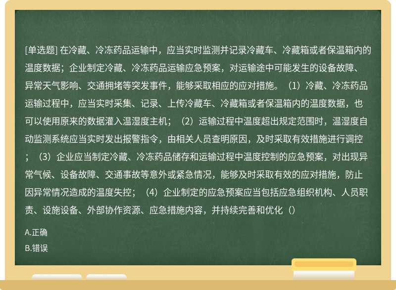 在冷藏、冷冻药品运输中，应当实时监测并记录冷藏车、冷藏箱或者保温箱内的温度数据；企业制定冷藏、冷冻药品运输应急预案，对运输途中可能发生的设备故障、异常天气影响、交通拥堵等突发事件，能够采取相应的应对措施。（1）冷藏、冷冻药品运输过程中，应当实时采集、记录、上传冷藏车、冷藏箱或者保温箱内的温度数据，也可以使用原来的数据灌入温湿度主机；（2）运输过程中温度超出规定范围时，温湿度自动监测系统应当实时发出报警指令，由相关人员查明原因，及时采取有效措施进行调控；（3）企业应当制定冷藏、冷冻药品储存和运输过程中温度控制的应急预案，对出现异常气候、设备故障、交通事故等意外或紧急情况，能够及时采取有效的应对措施，防止因异常情况造成的温度失控；（4）企业制定的应急预案应当包括应急组织机构、人员职责、设施设备、外部协作资源、应急措施内容，并持续完善和优化（）