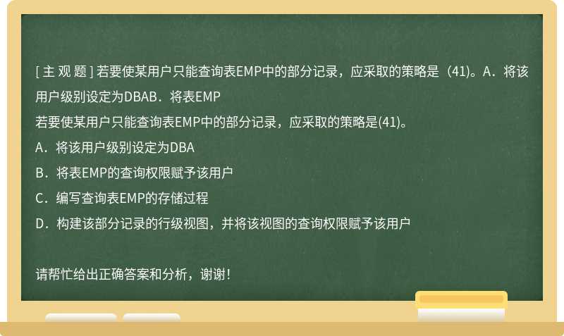 若要使某用户只能查询表EMP中的部分记录，应采取的策略是（41)。A．将该用户级别设定为DBAB．将表EMP