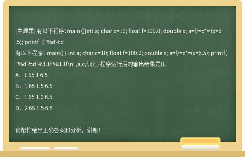 有以下程序：main（){int a; char c=10; float f=100.0; double x; a=f/=c*=（x=6.5); printf（"%d%d