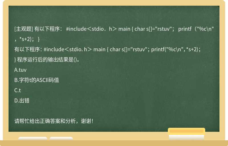 有以下程序： #include＜stdio．h＞ main { char s[]="rstuv"； printf（"%c\n"，*s+2)； }