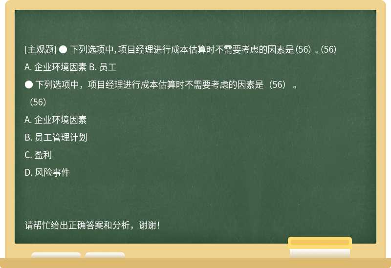 ● 下列选项中，项目经理进行成本估算时不需要考虑的因素是（56） 。（56） A. 企业环境因素 B. 员工