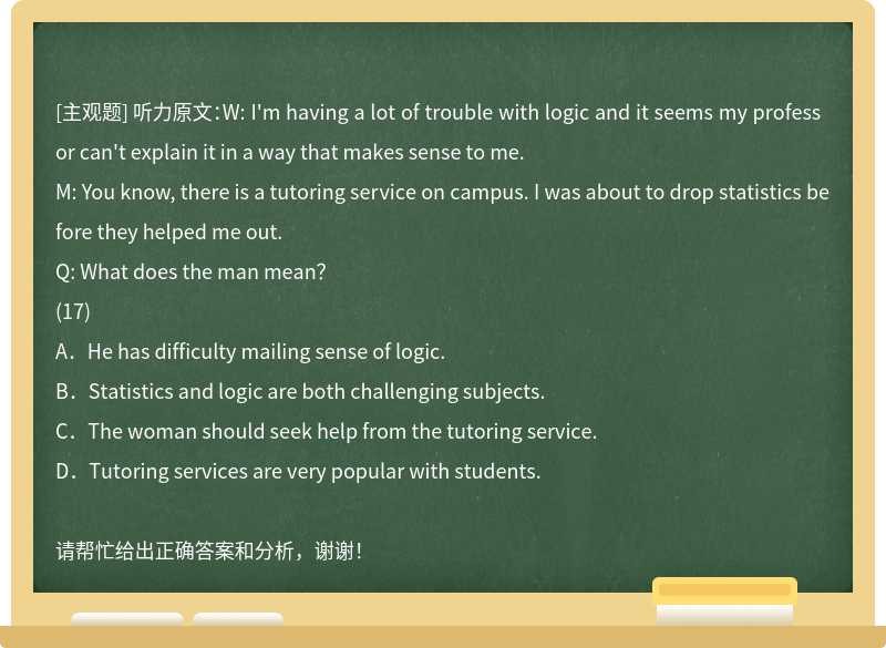 听力原文：W: I'm having a lot of trouble with logic and it seems my professor can't explain
