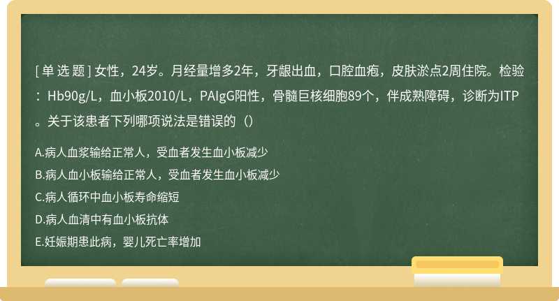女性，24岁。月经量增多2年，牙龈出血，口腔血疱，皮肤淤点2周住院。检验：Hb90g/L，血小板2010/L，PAIgG阳性，骨髓巨核细胞89个，伴成熟障碍，诊断为ITP。关于该患者下列哪项说法是错误的（）