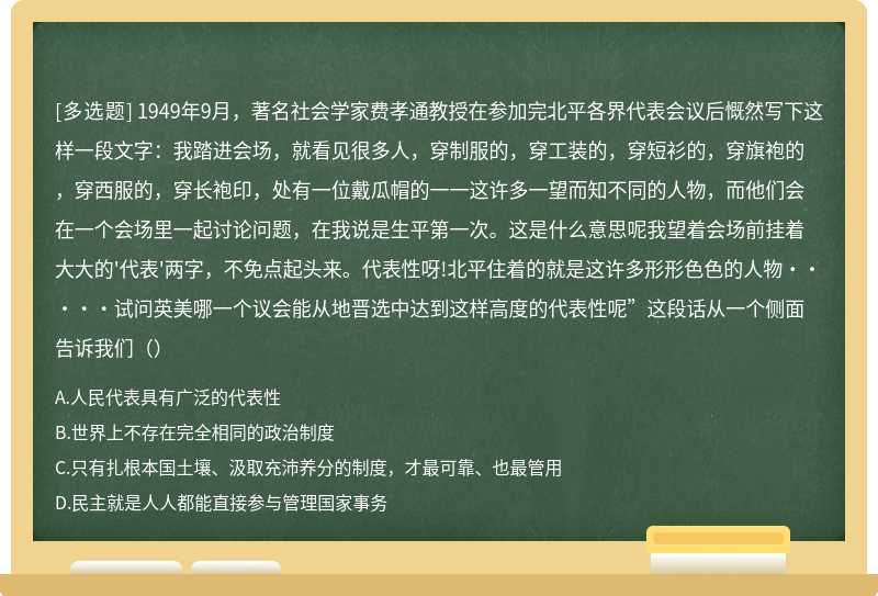 1949年9月，著名社会学家费孝通教授在参加完北平各界代表会议后慨然写下这样一段文字：我踏进会场，就看见很多人，穿制服的，穿工装的，穿短衫的，穿旗袍的，穿西服的，穿长袍印，处有一位戴瓜帽的一一这许多一望而知不同的人物，而他们会在一个会场里一起讨论问题，在我说是生平第一次。这是什么意思呢我望着会场前挂着大大的'代表'两字，不免点起头来。代表性呀!北平住着的就是这许多形形色色的人物·····试问英美哪一个议会能从地晋选中达到这样高度的代表性呢”这段话从一个侧面告诉我们（）