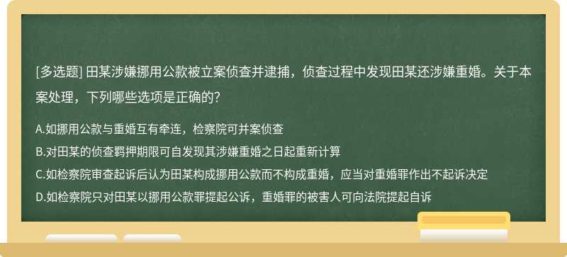 田某涉嫌挪用公款被立案侦查并逮捕，侦查过程中发现田某还涉嫌重婚。关于本案处理，下列哪些选项是正确的？