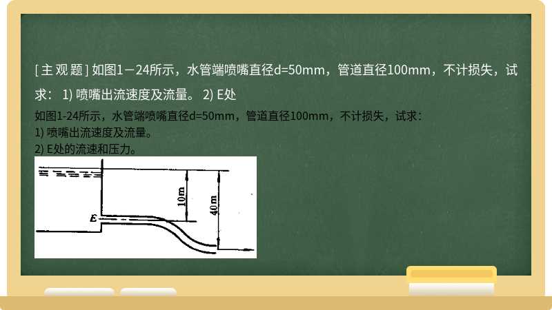 如图1－24所示，水管端喷嘴直径d=50mm，管道直径100mm，不计损失，试求：      1) 喷嘴出流速度及流量。   2) E处