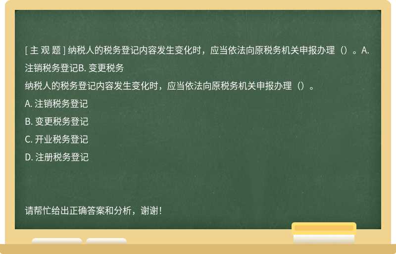 纳税人的税务登记内容发生变化时，应当依法向原税务机关申报办理（）。A. 注销税务登记B. 变更税务