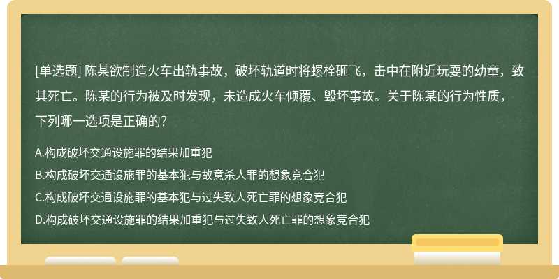 陈某欲制造火车出轨事故，破坏轨道时将螺栓砸飞，击中在附近玩耍的幼童，致其死亡。陈某的行为被及时发现，未造成火车倾覆、毁坏事故。关于陈某的行为性质，下列哪一选项是正确的？