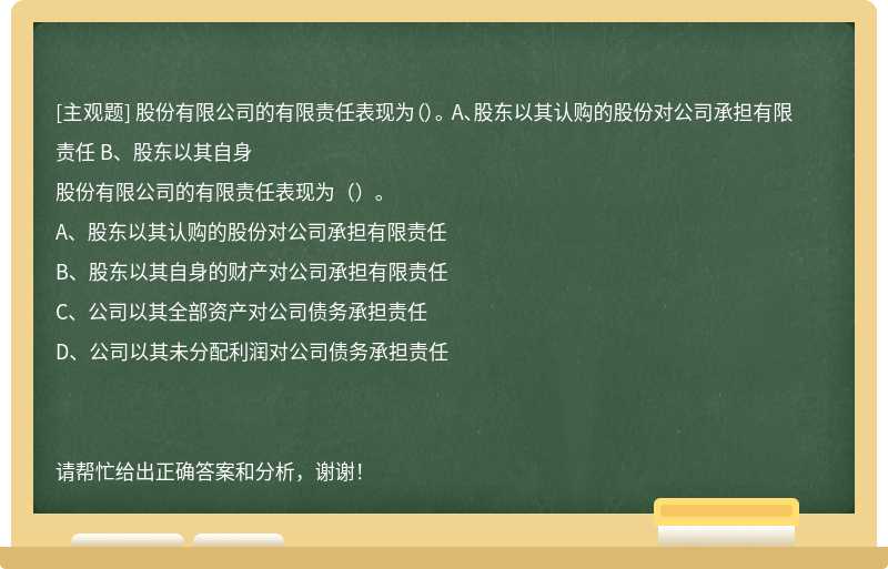 股份有限公司的有限责任表现为（）。 A、股东以其认购的股份对公司承担有限责任 B、股东以其自身