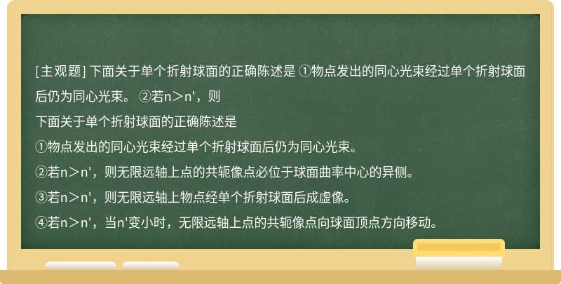 下面关于单个折射球面的正确陈述是  ①物点发出的同心光束经过单个折射球面后仍为同心光束。  ②若n＞n&#39;，则