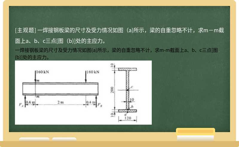 一焊接钢板梁的尺寸及受力情况如图（a)所示，梁的自重忽略不计，求m－m截面上a、b、c三点[图（b)]处的主应力。