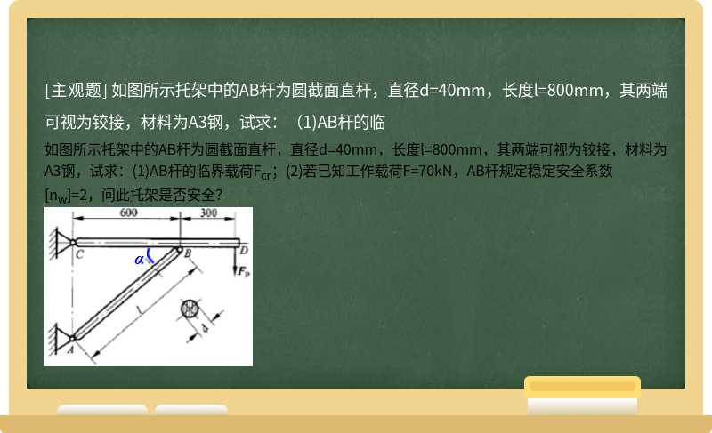 如图所示托架中的AB杆为圆截面直杆，直径d=40mm，长度l=800mm，其两端可视为铰接，材料为A3钢，试求：（1)AB杆的临