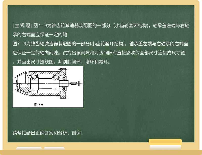 图7—9为锥齿轮减速器装配图的一部分（小齿轮套环结构)，轴承盖左端与右轴承的右端面应保证一定的轴