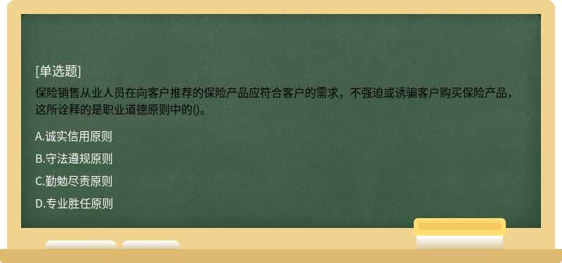 保险销售从业人员在向客户推荐的保险产品应符合客户的需求，不强迫或诱骗客户购买保险产品，这所诠释的是职业道德原则中的()。