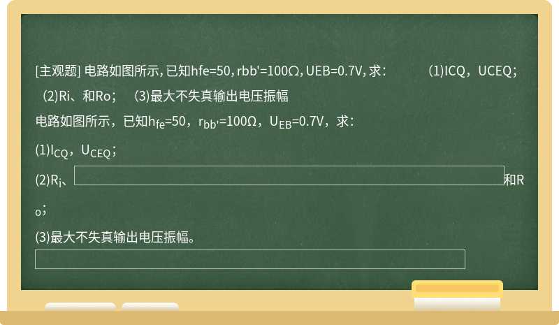 电路如图所示，已知hfe=50，rbb'=100Ω，UEB=0.7V，求：  （1)ICQ，UCEQ；  （2)Ri、和Ro；  （3)最大不失真输出电压振幅