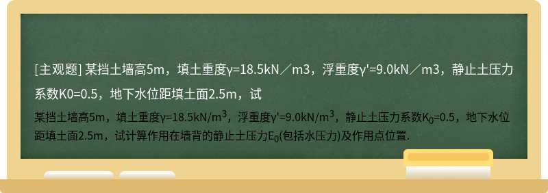 某挡土墙高5m，填土重度γ=18.5kN／m3，浮重度γ&#39;=9.0kN／m3，静止土压力系数K0=0.5，地下水位距填土面2.5m，试