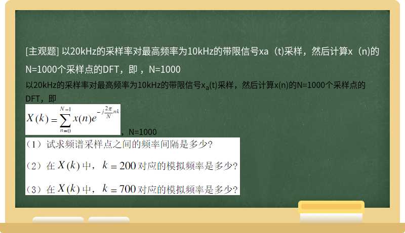 以20kHz的采样率对最高频率为10kHz的带限信号xa（t)采样，然后计算x（n)的N=1000个采样点的DFT，即  ，N=1000