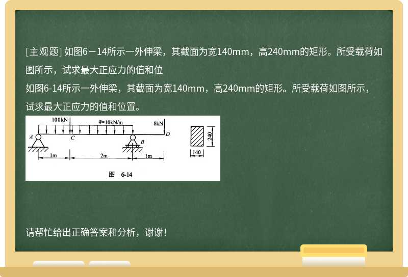 如图6－14所示一外伸梁，其截面为宽140mm，高240mm的矩形。所受载荷如图所示，试求最大正应力的值和位