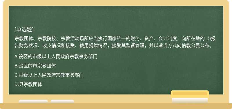 宗教团体、宗教院校、宗教活动场所应当执行国家统一的财务、资产、会计制度，向所在地的（)报告财务状况、收支情况和接受、使用捐赠情况，接受其监督管理，并以适当方式向信教公民公布。