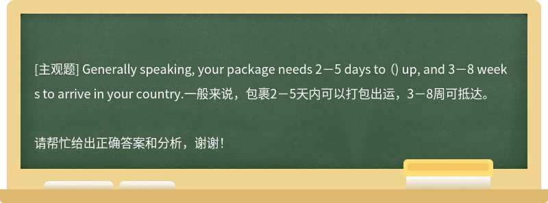 Generally speaking, your package needs 2－5 days to （) up, and 3－8 weeks to arrive in your country.一般来说，包裹2－5天内可以打包出运，3－8周可抵达。