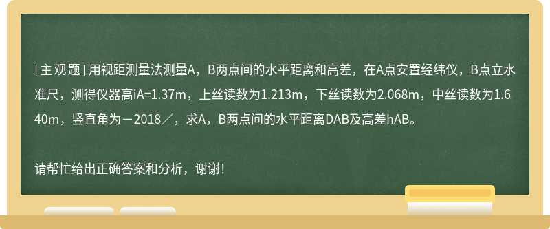 用视距测量法测量A，B两点间的水平距离和高差，在A点安置经纬仪，B点立水准尺，测得仪器高iA=1.37m，上丝读数为1.213m，下丝读数为2.068m，中丝读数为1.640m，竖直角为－2018／，求A，B两点间的水平距离DAB及高差hAB。