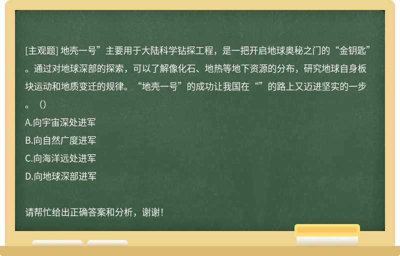 地壳一号”主要用于大陆科学钻探工程，是一把开启地球奥秘之门的“金钥匙”。通过对地球深部的探索，可以了解像化石、地热等地下资源的分布，研究地球自身板块运动和地质变迁的规律。“地壳一号”的成功让我国在“”的路上又迈进坚实的一步。（）