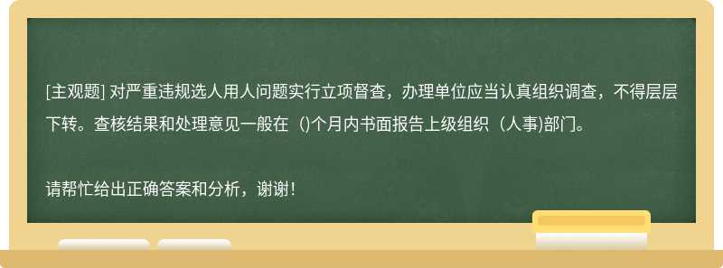 对严重违规选人用人问题实行立项督查，办理单位应当认真组织调查，不得层层下转。查核结果和处理意见一般在（)个月内书面报告上级组织（人事)部门。