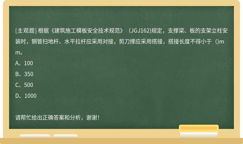 根据《建筑施工模板安全技术规范》（JGJ162)规定，支撑梁、板的支架立柱安装时，钢管扫地杆、水平拉杆应采用对接，剪刀撑应采用搭接，搭接长度不得小于（)mm。