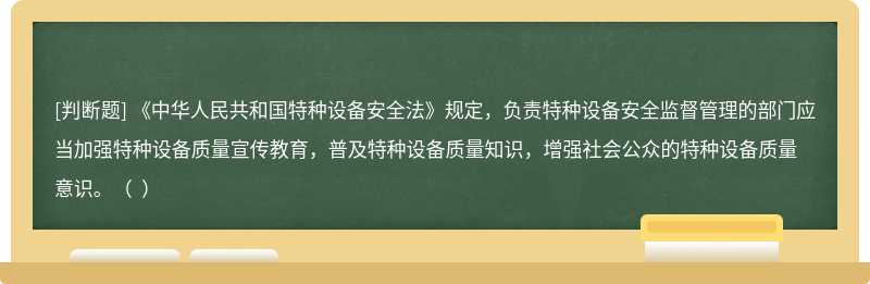 《中华人民共和国特种设备安全法》规定，负责特种设备安全监督管理的部门应当加强特种设备质量宣传教育，普及特种设备质量知识，增强社会公众的特种设备质量意识。（  ）