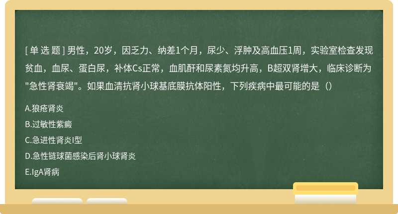 男性，20岁，因乏力、纳差1个月，尿少、浮肿及高血压1周，实验室检查发现贫血，血尿、蛋白尿，补体Cs正常，血肌酐和尿素氮均升高，B超双肾增大，临床诊断为