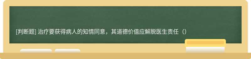 治疗要获得病人的知情同意，其道德价值应解脱医生责任（）