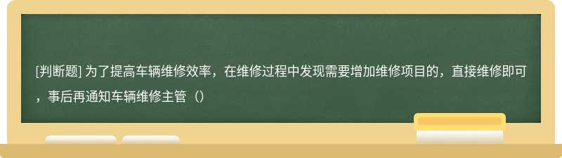 为了提高车辆维修效率，在维修过程中发现需要增加维修项目的，直接维修即可，事后再通知车辆维修主管（）