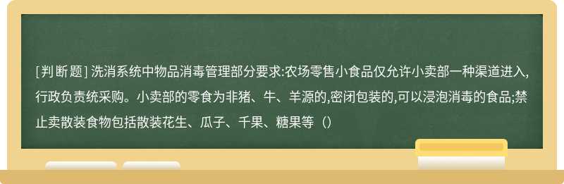 洗消系统中物品消毒管理部分要求:农场零售小食品仅允许小卖部一种渠道进入,行政负责统采购。小卖部的零食为非猪、牛、羊源的,密闭包装的,可以浸泡消毒的食品;禁止卖散装食物包括散装花生、瓜子、千果、糖果等（）