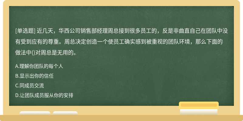 近几天，华西公司销售部经理周总接到很多员工的，反是非曲直自己在团队中没有受到应有的尊重。周总决定创造一个使员工确实感到被重视的团队环境，那么下面的做法中()对周总是无用的。