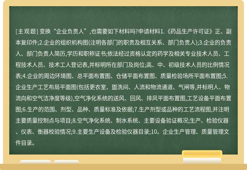 变换“企业负责人”,也需要如下材料吗?申请材料1.《药品生产许可证》正、副本复印件;2.企业的组织机构图(注明各部门的职责及相互关系、部门负责人);3.企业的负责人、部门负责人简历,学历和职称证书;依法经过资格认定的药学及相关专业技术人员、工程技术人员、技术工人登记表,并标明所在部门及岗位;高、中、初级技术人员的比例情况表;4.企业的周边环境图、总平面布置图、仓储平面布置图、质量检验场所平面布置图;5.企业生产工艺布局平面图(包括更衣室、盥洗间、人流和物流通道、气闸等,并标明人、物流向和空气洁净度等级),空气净化系统的送风、回风、排风平面布置图,工艺设备平面布置图;6.生产的范围、剂型、品种、质量标准及依据;7.生产剂型或品种的工艺流程图,并注明主要质量控制点与项目;8.空气净化系统、制水系统、主要设备验证概况;生产、检验仪器、仪表、衡器校验情况;9.主要生产设备及检验仪器目录;10。企业生产管理、质量管理文件目录。