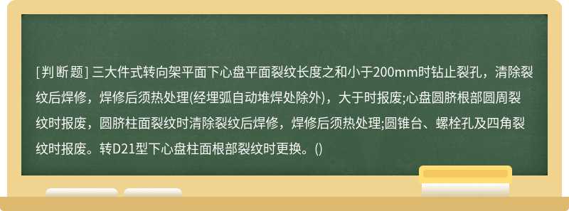 三大件式转向架平面下心盘平面裂纹长度之和小于200mm时钻止裂孔，清除裂纹后焊修，焊修后须热处理(经埋弧自动堆焊处除外)，大于时报废;心盘圆脐根部圆周裂纹时报废，圆脐柱面裂纹时清除裂纹后焊修，焊修后须热处理;圆锥台、螺栓孔及四角裂纹时报废。转D21型下心盘柱面根部裂纹时更换。()