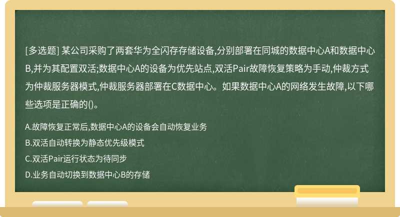 某公司采购了两套华为全闪存存储设备,分别部署在同城的数据中心A和数据中心B,并为其配置双活;数据中心A的设备为优先站点,双活Pair故障恢复策略为手动,仲裁方式为仲裁服务器模式,仲裁服务器部署在C数据中心。如果数据中心A的网络发生故障,以下哪些选项是正确的()。