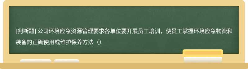 公司环境应急资源管理要求各单位要开展员工培训，使员工掌握环境应急物资和装备的正确使用或维护保养方法（）