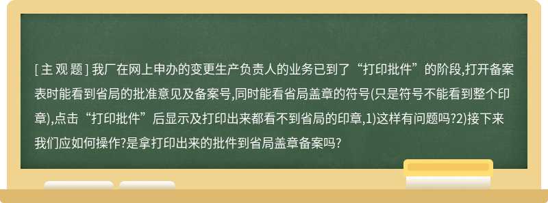 我厂在网上申办的变更生产负责人的业务已到了“打印批件”的阶段,打开备案表时能看到省局的批准意见及备案号,同时能看省局盖章的符号(只是符号不能看到整个印章),点击“打印批件”后显示及打印出来都看不到省局的印章,1)这样有问题吗?2)接下来我们应如何操作?是拿打印出来的批件到省局盖章备案吗?