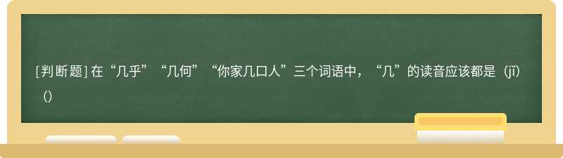 在“几乎”“几何”“你家几口人”三个词语中，“几”的读音应该都是（jǐ）（）