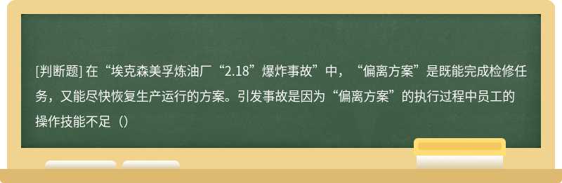 在“埃克森美孚炼油厂“2.18”爆炸事故”中，“偏离方案”是既能完成检修任务，又能尽快恢复生产运行的方案。引发事故是因为“偏离方案”的执行过程中员工的操作技能不足（）