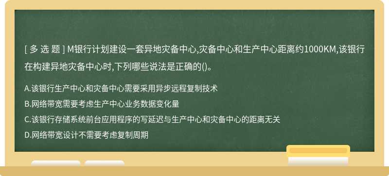 M银行计划建设一套异地灾备中心,灾备中心和生产中心距离约1000KM,该银行在构建异地灾备中心时,下列哪些说法是正确的()。