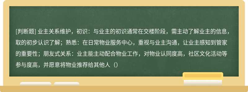 业主关系维护，初识：与业主的初识通常在交楼阶段，需主动了解业主的信息，取的初步认识了解；熟悉：在日常物业服务中心，重视与业主沟通，让业主感知到管家的重要性；朋友式关系：业主能主动配合物业工作，对物业认同度高，社区文化活动等参与度高，并愿意将物业推荐给其他人（）