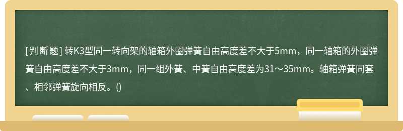 转K3型同一转向架的轴箱外圈弹簧自由高度差不大于5mm，同一轴箱的外圈弹簧自由高度差不大于3mm，同一组外簧、中簧自由高度差为31～35mm。轴箱弹簧同套、相邻弹簧旋向相反。()