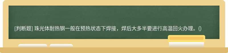 珠光体耐热钢一般在预热状态下焊接，焊后大多半要进行高温回火办理。()