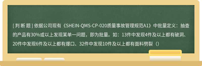 依据公司现有《SHEIN-QMS-CP-020质量事故管理规范A1》中批量定义：抽查的产品有30%或以上发现某单一问题，即为批量。如：13件中发现4件及以上都有破洞、20件中发现6件及以上都有爆口、32件中发现10件及以上都有面料劈裂（）