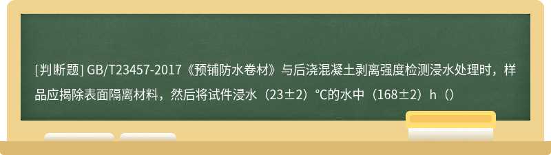 GB/T23457-2017《预铺防水卷材》与后浇混凝土剥离强度检测浸水处理时，样品应揭除表面隔离材料，然后将试件浸水（23±2）℃的水中（168±2）h（）